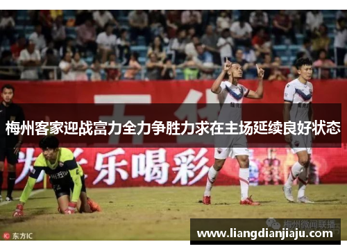 梅州客家迎战富力全力争胜力求在主场延续良好状态