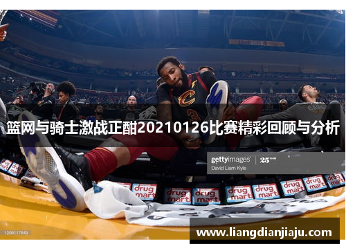 篮网与骑士激战正酣20210126比赛精彩回顾与分析